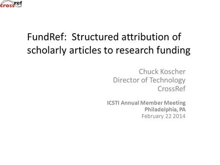 Chuck Koscher Director of Technology CrossRef ICSTI Annual Member Meeting Philadelphia, PA February 22 2014 FundRef: Structured attribution of scholarly.