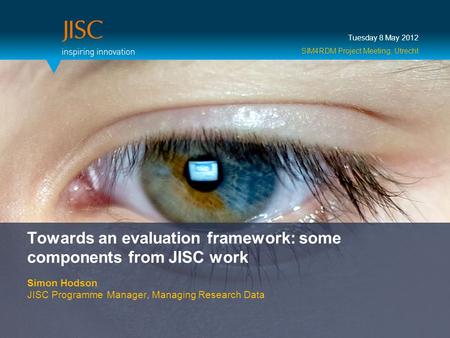 Towards an evaluation framework: some components from JISC work Simon Hodson JISC Programme Manager, Managing Research Data Tuesday 8 May 2012 SIM4RDM.