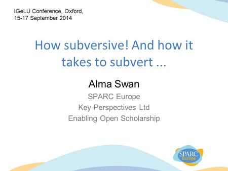 How subversive! And how it takes to subvert... Alma Swan SPARC Europe Key Perspectives Ltd Enabling Open Scholarship IGeLU Conference, Oxford, 15-17 September.