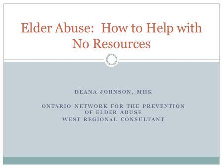 DEANA JOHNSON, MHK ONTARIO NETWORK FOR THE PREVENTION OF ELDER ABUSE WEST REGIONAL CONSULTANT Elder Abuse: How to Help with No Resources.