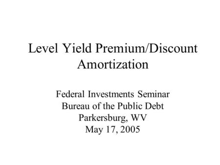 Level Yield Premium/Discount Amortization Federal Investments Seminar Bureau of the Public Debt Parkersburg, WV May 17, 2005.