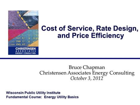 Cost of Service, Rate Design, and Price Efficiency Bruce Chapman Christensen Associates Energy Consulting October 3, 2012 Wisconsin Public Utility Institute.