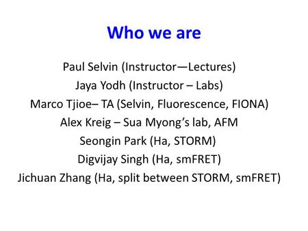 Who we are Paul Selvin (Instructor—Lectures) Jaya Yodh (Instructor – Labs) Marco Tjioe– TA (Selvin, Fluorescence, FIONA) Alex Kreig – Sua Myong’s lab,