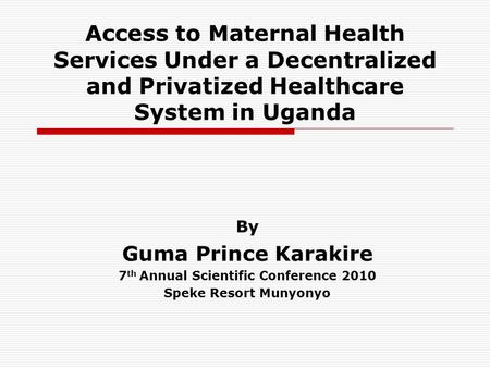 Access to Maternal Health Services Under a Decentralized and Privatized Healthcare System in Uganda By Guma Prince Karakire 7 th Annual Scientific Conference.