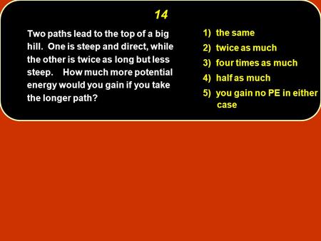 14 1) the same 2) twice as much 3) four times as much 4) half as much 5) you gain no PE in either case Two paths lead to the top of a big hill. One is.