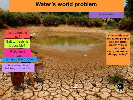 Water’s world problem By Gabe Salvi The problem of too many people and too little water. Why is this simple everyday source disappearing? How to Learn.