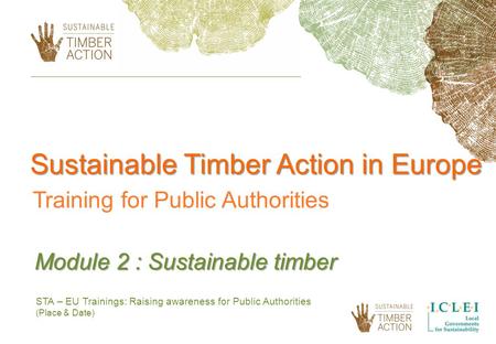 STA – EU Trainings: Raising awareness for Public Authorities (Place & Date) Module 2 : Sustainable timber Sustainable Timber Action in Europe Training.