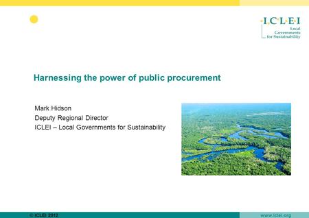 © ICLEI 2012 www.iclei.org Harnessing the power of public procurement Mark Hidson Deputy Regional Director ICLEI – Local Governments for Sustainability.