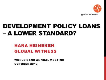 DEVELOPMENT POLICY LOANS – A LOWER STANDARD? HANA HEINEKEN GLOBAL WITNESS WORLD BANK ANNUAL MEETING OCTOBER 2013.