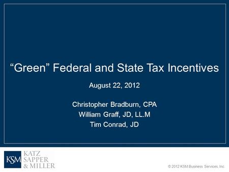 © 2012 KSM Business Services, Inc. “Green” Federal and State Tax Incentives August 22, 2012 Christopher Bradburn, CPA William Graff, JD, LL.M Tim Conrad,