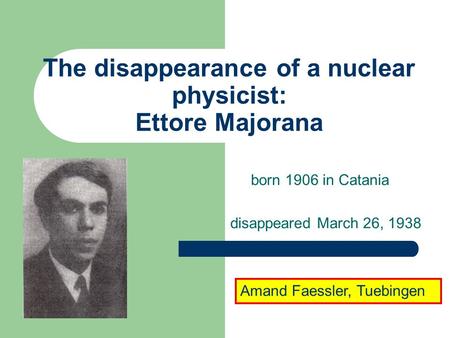 The disappearance of a nuclear physicist: Ettore Majorana born 1906 in Catania disappeared March 26, 1938 Amand Faessler, Tuebingen.