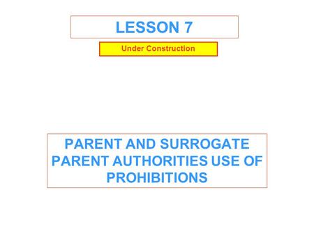 LESSON 7 PARENT AND SURROGATE PARENT AUTHORITIES USE OF PROHIBITIONS Under Construction.