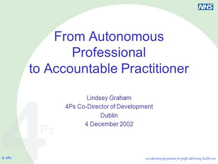 From Autonomous Professional to Accountable Practitioner Lindsey Graham 4Ps Co-Director of Development Dublin 4 December 2002.