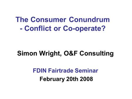 The Consumer Conundrum - Conflict or Co-operate? Simon Wright, O&F Consulting FDIN Fairtrade Seminar February 20th 2008.