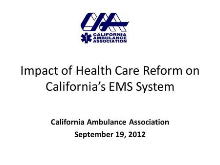 Impact of Health Care Reform on California’s EMS System California Ambulance Association September 19, 2012.