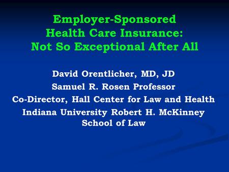 Employer-Sponsored Health Care Insurance: Not So Exceptional After All David Orentlicher, MD, JD Samuel R. Rosen Professor Co-Director, Hall Center for.