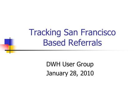 Tracking San Francisco Based Referrals DWH User Group January 28, 2010.