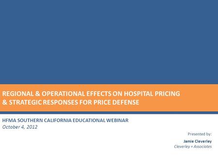 HFMA SOUTHERN CALIFORNIA EDUCATIONAL WEBINAR October 4, 2012 Presented by: Jamie Cleverley Cleverley + Associates REGIONAL & OPERATIONAL EFFECTS ON HOSPITAL.