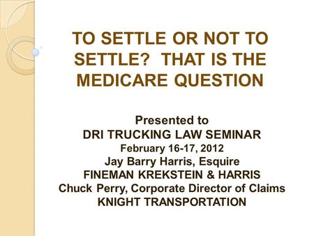 TO SETTLE OR NOT TO SETTLE? THAT IS THE MEDICARE QUESTION Presented to DRI TRUCKING LAW SEMINAR February 16-17, 2012 Jay Barry Harris, Esquire FINEMAN.