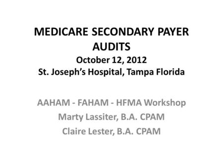 MEDICARE SECONDARY PAYER AUDITS October 12, 2012 St. Joseph’s Hospital, Tampa Florida AAHAM - FAHAM - HFMA Workshop Marty Lassiter, B.A. CPAM Claire Lester,