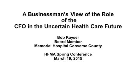 A Businessman’s View of the Role of the CFO in the Uncertain Health Care Future Bob Kayser Board Member Memorial Hospital Converse County HFMA Spring Conference.