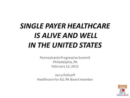 SINGLE PAYER HEALTHCARE IS ALIVE AND WELL IN THE UNITED STATES Pennsylvania Progressive Summit Philadelphia, PA February 12, 2012 Jerry Policoff Healthcare.