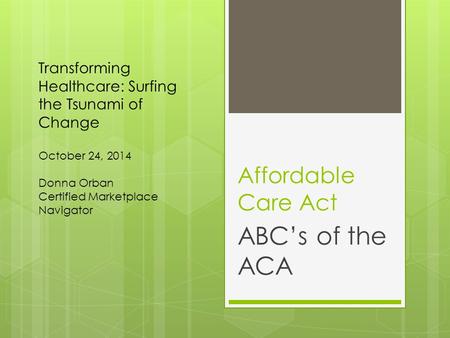 Affordable Care Act ABC’s of the ACA Transforming Healthcare: Surfing the Tsunami of Change October 24, 2014 Donna Orban Certified Marketplace Navigator.