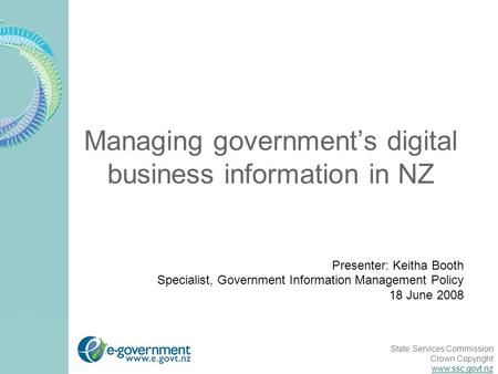 State Services Commission Crown Copyright www.ssc.govt.nz Managing government’s digital business information in NZ Presenter: Keitha Booth Specialist,