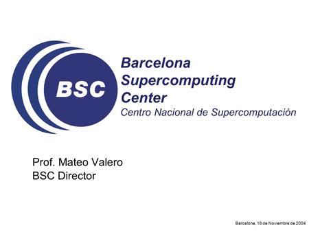 Barcelona, 16 de Noviembre de 2004 Prof. Mateo Valero BSC Director Barcelona Supercomputing Center Centro Nacional de Supercomputación.