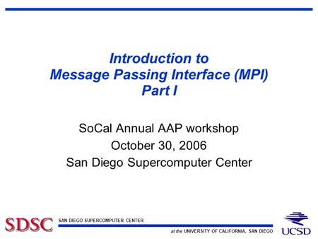 SAN DIEGO SUPERCOMPUTER CENTER at the UNIVERSITY OF CALIFORNIA, SAN DIEGO Introduction to Message Passing Interface (MPI) Part I SoCal Annual AAP workshop.