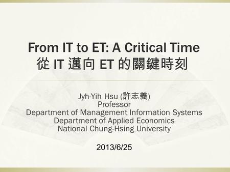 From IT to ET: A Critical Time 從 IT 邁向 ET 的關鍵時刻 Jyh-Yih Hsu ( 許志義 ) Professor Department of Management Information Systems Department of Applied Economics.