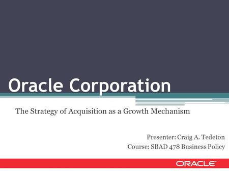 Oracle Corporation The Strategy of Acquisition as a Growth Mechanism Presenter: Craig A. Tedeton Course: SBAD 478 Business Policy.