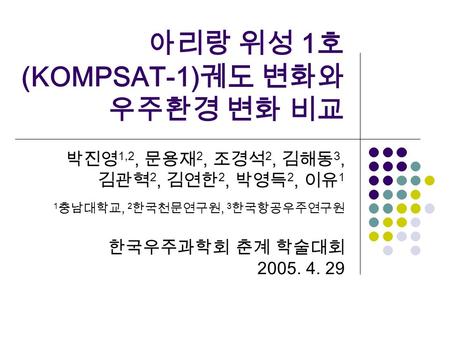 아리랑 위성 1 호 (KOMPSAT-1) 궤도 변화와 우주환경 변화 비교 박진영 1,2, 문용재 2, 조경석 2, 김해동 3, 김관혁 2, 김연한 2, 박영득 2, 이유 1 1 충남대학교, 2 한국천문연구원, 3 한국항공우주연구원 한국우주과학회 춘계 학술대회 2005.