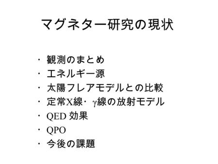 マグネター研究の現状 ・観測のまとめ ・エネルギー源 ・太陽フレアモデルとの比較 ・定常 X 線・ γ 線の放射モデル ・ QED 効果 ・ QPO ・今後の課題.