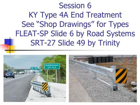 Session 6 KY Type 4A End Treatment See “Shop Drawings” for Types FLEAT-SP Slide 6 by Road Systems SRT-27 Slide 49 by Trinity The KY Type 4A End Treatment.