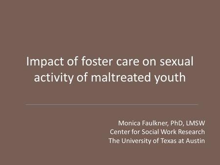 Impact of foster care on sexual activity of maltreated youth Monica Faulkner, PhD, LMSW Center for Social Work Research The University of Texas at Austin.