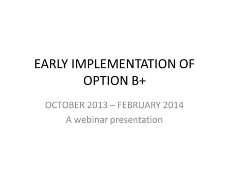 EARLY IMPLEMENTATION OF OPTION B+ OCTOBER 2013 – FEBRUARY 2014 A webinar presentation.