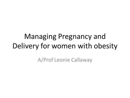 Managing Pregnancy and Delivery for women with obesity A/Prof Leonie Callaway.