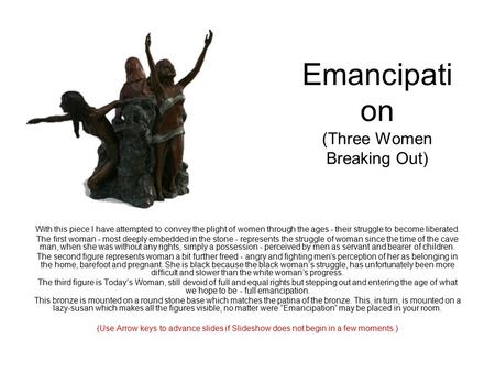 Emancipati on (Three Women Breaking Out) With this piece I have attempted to convey the plight of women through the ages - their struggle to become liberated.