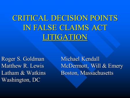 CRITICAL DECISION POINTS IN FALSE CLAIMS ACT LITIGATION Roger S. Goldman Matthew R. Lewis Latham & Watkins Washington, DC Michael Kendall McDermott, Will.