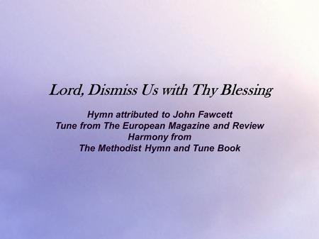 Lord, Dismiss Us with Thy Blessing Hymn attributed to John Fawcett Tune from The European Magazine and Review Harmony from The Methodist Hymn and Tune.