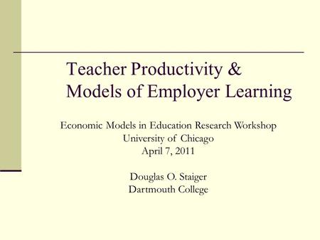 Teacher Productivity & Models of Employer Learning Economic Models in Education Research Workshop University of Chicago April 7, 2011 Douglas O. Staiger.