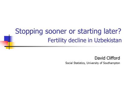 Stopping sooner or starting later? Fertility decline in Uzbekistan David Clifford Social Statistics, University of Southampton.