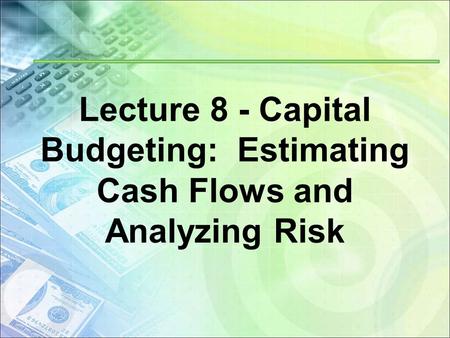 Lecture 8 - Capital Budgeting: Estimating Cash Flows and Analyzing Risk.