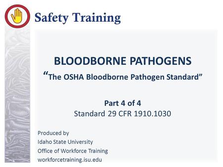 BLOODBORNE PATHOGENS “ The OSHA Bloodborne Pathogen Standard” Part 4 of 4 Standard 29 CFR 1910.1030 Produced by Idaho State University Office of Workforce.