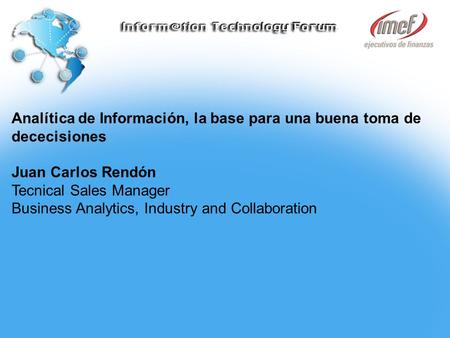 Analítica de Información, la base para una buena toma de dececisiones Juan Carlos Rendón Tecnical Sales Manager Business Analytics, Industry and Collaboration.