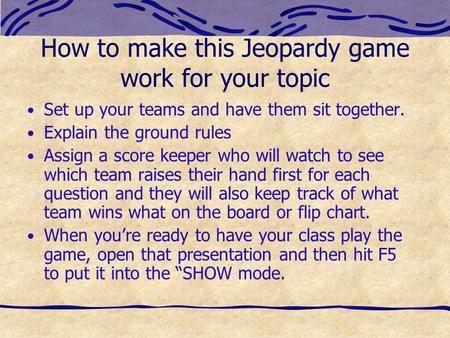 How to make this Jeopardy game work for your topic Set up your teams and have them sit together. Explain the ground rules Assign a score keeper who will.