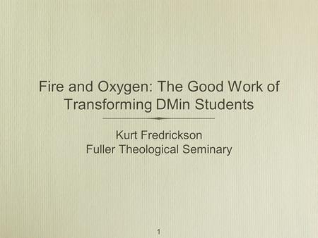 1 Fire and Oxygen: The Good Work of Transforming DMin Students Kurt Fredrickson Fuller Theological Seminary Kurt Fredrickson Fuller Theological Seminary.