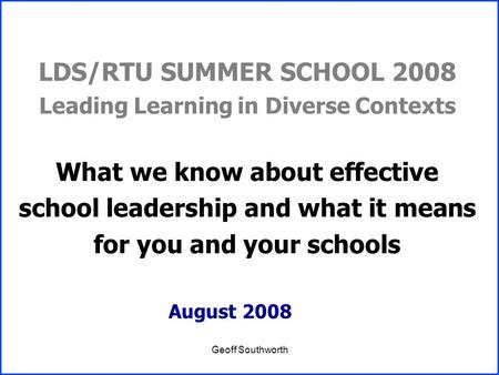 Geoff Southworth LDS/RTU SUMMER SCHOOL 2008 Leading Learning in Diverse Contexts What we know about effective school leadership and what it means for you.