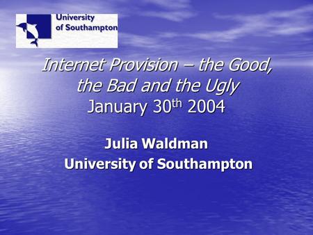 Internet Provision – the Good, the Bad and the Ugly January 30 th 2004 Julia Waldman University of Southampton University of Southampton.